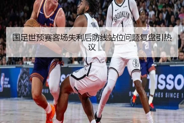 国足世预赛客场失利后防线站位问题复盘引热议